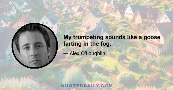 My trumpeting sounds like a goose farting in the fog.