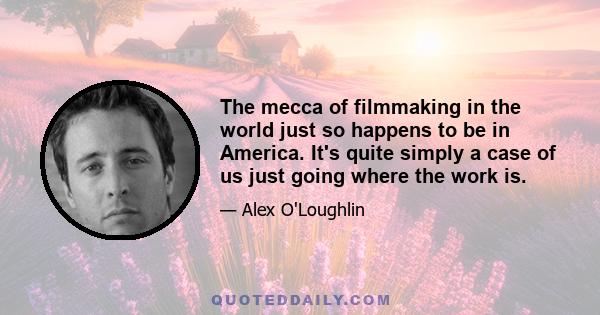 The mecca of filmmaking in the world just so happens to be in America. It's quite simply a case of us just going where the work is.