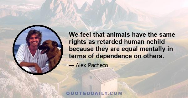 We feel that animals have the same rights as retarded human nchild because they are equal mentally in terms of dependence on others.