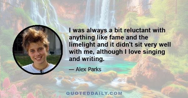 I was always a bit reluctant with anything like fame and the limelight and it didn't sit very well with me, although I love singing and writing.