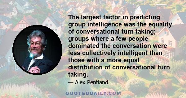 The largest factor in predicting group intelligence was the equality of conversational turn taking; groups where a few people dominated the conversation were less collectively intelligent than those with a more equal