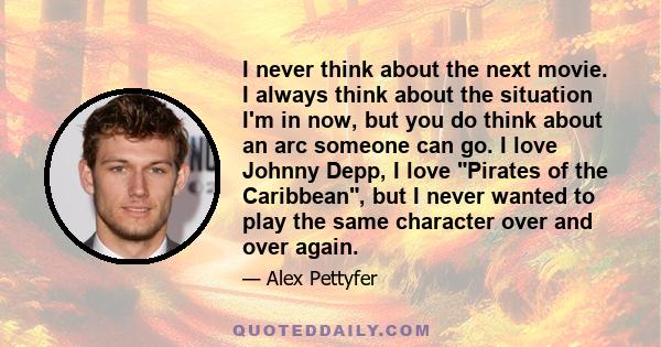 I never think about the next movie. I always think about the situation I'm in now, but you do think about an arc someone can go. I love Johnny Depp, I love Pirates of the Caribbean, but I never wanted to play the same