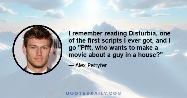 I remember reading Disturbia, one of the first scripts I ever got, and I go Pfft, who wants to make a movie about a guy in a house?