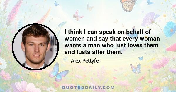 I think I can speak on behalf of women and say that every woman wants a man who just loves them and lusts after them.