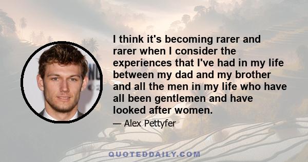 I think it's becoming rarer and rarer when I consider the experiences that I've had in my life between my dad and my brother and all the men in my life who have all been gentlemen and have looked after women.