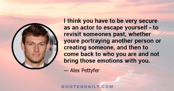 I think you have to be very secure as an actor to escape yourself - to revisit someones past, whether youre portraying another person or creating someone, and then to come back to who you are and not bring those