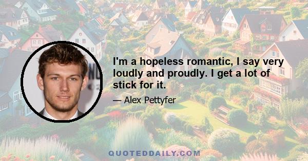 I'm a hopeless romantic, I say very loudly and proudly. I get a lot of stick for it.