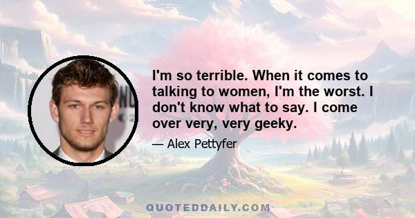 I'm so terrible. When it comes to talking to women, I'm the worst. I don't know what to say. I come over very, very geeky.