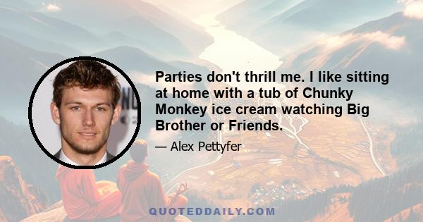 Parties don't thrill me. I like sitting at home with a tub of Chunky Monkey ice cream watching Big Brother or Friends.