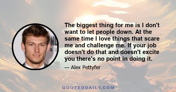 The biggest thing for me is I don't want to let people down. At the same time I love things that scare me and challenge me. If your job doesn't do that and doesn't excite you there's no point in doing it.