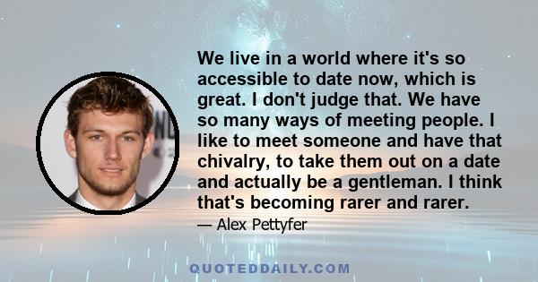 We live in a world where it's so accessible to date now, which is great. I don't judge that. We have so many ways of meeting people. I like to meet someone and have that chivalry, to take them out on a date and actually 