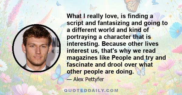 What I really love, is finding a script and fantasizing and going to a different world and kind of portraying a character that is interesting. Because other lives interest us, that's why we read magazines like People