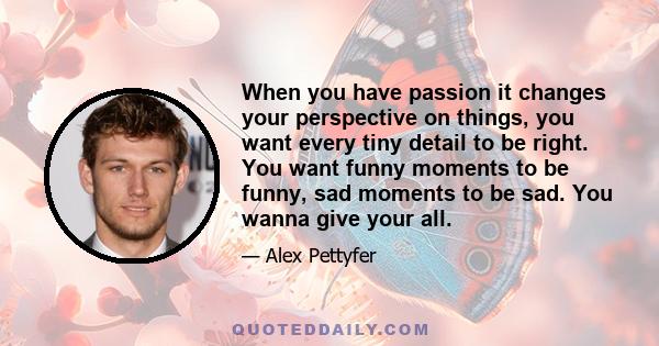 When you have passion it changes your perspective on things, you want every tiny detail to be right. You want funny moments to be funny, sad moments to be sad. You wanna give your all.