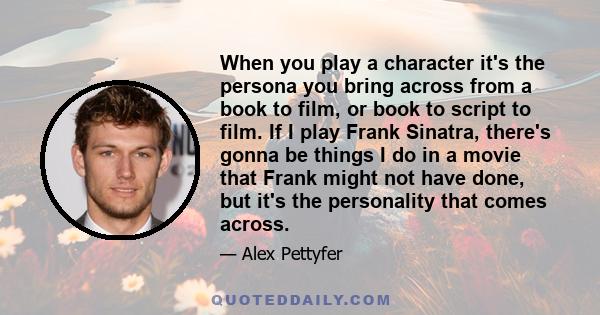 When you play a character it's the persona you bring across from a book to film, or book to script to film. If I play Frank Sinatra, there's gonna be things I do in a movie that Frank might not have done, but it's the