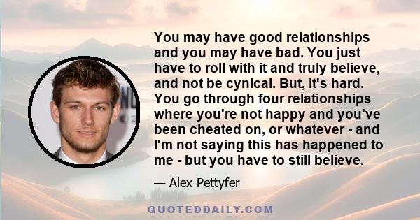 You may have good relationships and you may have bad. You just have to roll with it and truly believe, and not be cynical. But, it's hard. You go through four relationships where you're not happy and you've been cheated 