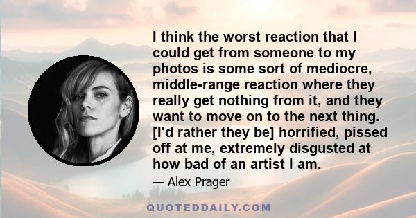 I think the worst reaction that I could get from someone to my photos is some sort of mediocre, middle-range reaction where they really get nothing from it, and they want to move on to the next thing. [I'd rather they