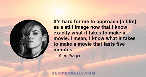 It's hard for me to approach [a film] as a still image now that I know exactly what it takes to make a movie. I mean, I know what it takes to make a movie that lasts five minutes.