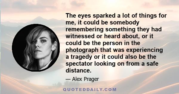 The eyes sparked a lot of things for me, it could be somebody remembering something they had witnessed or heard about, or it could be the person in the photograph that was experiencing a tragedy or it could also be the