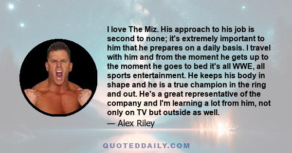 I love The Miz. His approach to his job is second to none; it's extremely important to him that he prepares on a daily basis. I travel with him and from the moment he gets up to the moment he goes to bed it's all WWE,