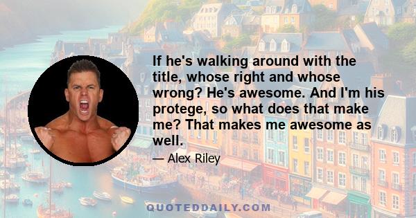 If he's walking around with the title, whose right and whose wrong? He's awesome. And I'm his protege, so what does that make me? That makes me awesome as well.