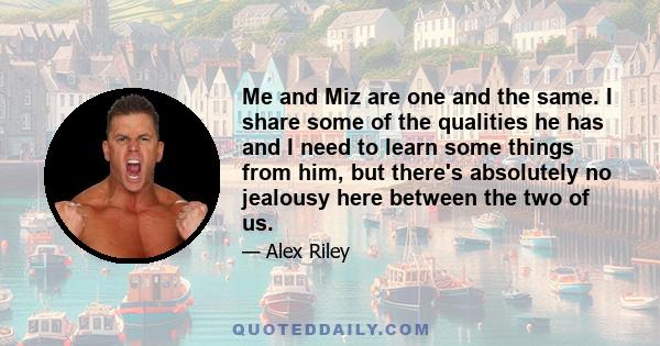 Me and Miz are one and the same. I share some of the qualities he has and I need to learn some things from him, but there's absolutely no jealousy here between the two of us.