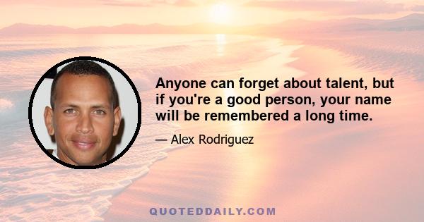 Anyone can forget about talent, but if you're a good person, your name will be remembered a long time.