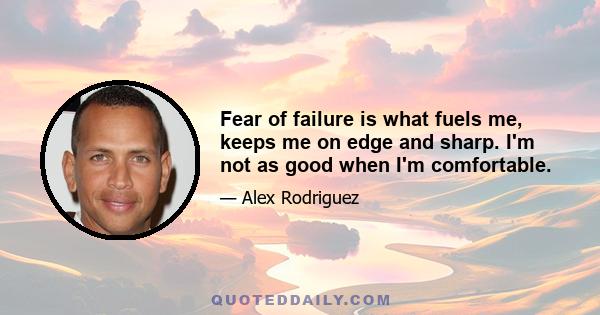 Fear of failure is what fuels me, keeps me on edge and sharp. I'm not as good when I'm comfortable.