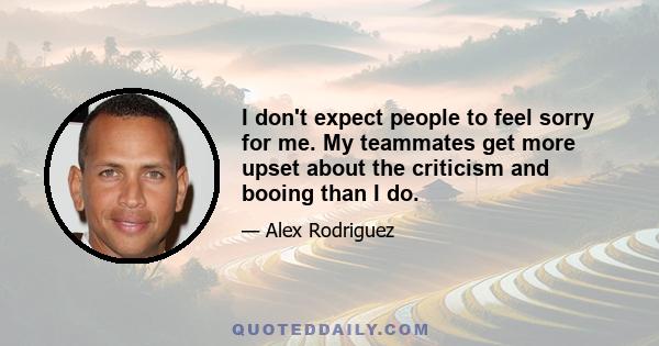 I don't expect people to feel sorry for me. My teammates get more upset about the criticism and booing than I do.