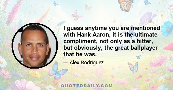 I guess anytime you are mentioned with Hank Aaron, it is the ultimate compliment, not only as a hitter, but obviously, the great ballplayer that he was.