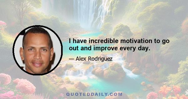 I have incredible motivation to go out and improve every day.