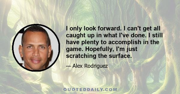 I only look forward. I can't get all caught up in what I've done. I still have plenty to accomplish in the game. Hopefully, I'm just scratching the surface.