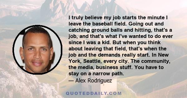 I truly believe my job starts the minute I leave the baseball field. Going out and catching ground balls and hitting, that's a job, and that's what I've wanted to do ever since I was a kid. But when you think about