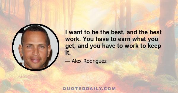 I want to be the best, and the best work. You have to earn what you get, and you have to work to keep it.