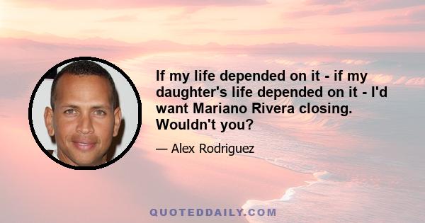 If my life depended on it - if my daughter's life depended on it - I'd want Mariano Rivera closing. Wouldn't you?