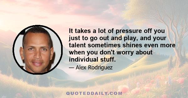 It takes a lot of pressure off you just to go out and play, and your talent sometimes shines even more when you don't worry about individual stuff.