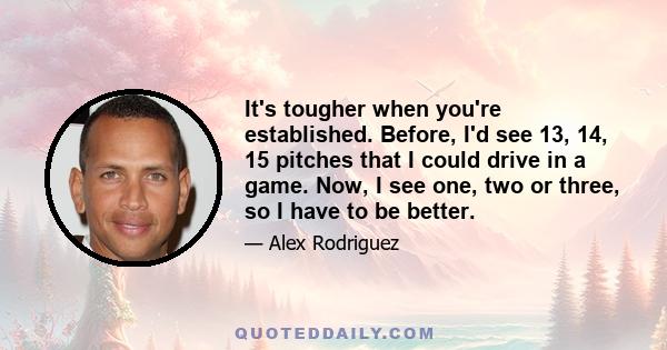 It's tougher when you're established. Before, I'd see 13, 14, 15 pitches that I could drive in a game. Now, I see one, two or three, so I have to be better.