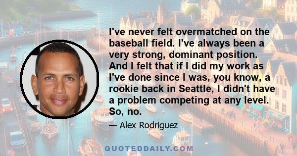 I've never felt overmatched on the baseball field. I've always been a very strong, dominant position. And I felt that if I did my work as I've done since I was, you know, a rookie back in Seattle, I didn't have a