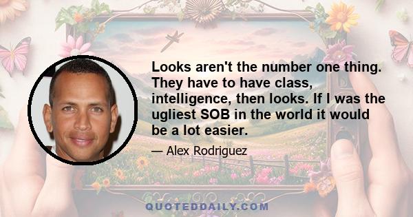 Looks aren't the number one thing. They have to have class, intelligence, then looks. If I was the ugliest SOB in the world it would be a lot easier.