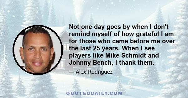 Not one day goes by when I don't remind myself of how grateful I am for those who came before me over the last 25 years. When I see players like Mike Schmidt and Johnny Bench, I thank them.