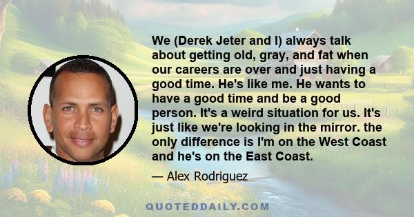 We (Derek Jeter and I) always talk about getting old, gray, and fat when our careers are over and just having a good time. He's like me. He wants to have a good time and be a good person. It's a weird situation for us.