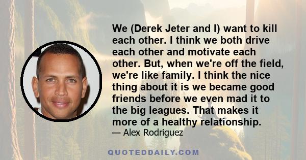 We (Derek Jeter and I) want to kill each other. I think we both drive each other and motivate each other. But, when we're off the field, we're like family. I think the nice thing about it is we became good friends