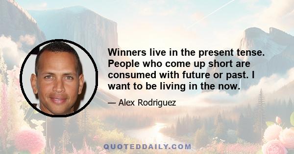 Winners live in the present tense. People who come up short are consumed with future or past. I want to be living in the now.