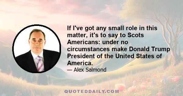 If I've got any small role in this matter, it's to say to Scots Americans: under no circumstances make Donald Trump President of the United States of America.