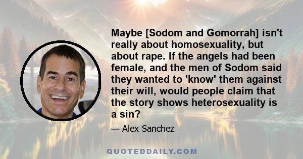 Maybe [Sodom and Gomorrah] isn't really about homosexuality, but about rape. If the angels had been female, and the men of Sodom said they wanted to 'know' them against their will, would people claim that the story