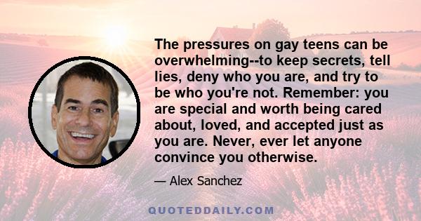 The pressures on gay teens can be overwhelming--to keep secrets, tell lies, deny who you are, and try to be who you're not. Remember: you are special and worth being cared about, loved, and accepted just as you are.