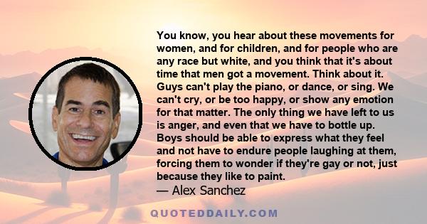 You know, you hear about these movements for women, and for children, and for people who are any race but white, and you think that it's about time that men got a movement. Think about it. Guys can't play the piano, or