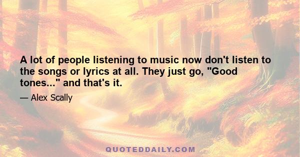 A lot of people listening to music now don't listen to the songs or lyrics at all. They just go, Good tones... and that's it.