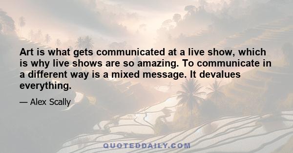 Art is what gets communicated at a live show, which is why live shows are so amazing. To communicate in a different way is a mixed message. It devalues everything.