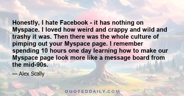 Honestly, I hate Facebook - it has nothing on Myspace. I loved how weird and crappy and wild and trashy it was. Then there was the whole culture of pimping out your Myspace page. I remember spending 10 hours one day