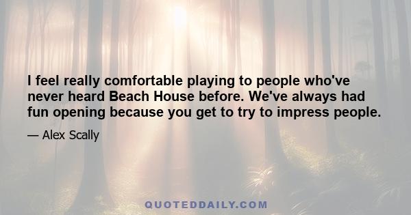 I feel really comfortable playing to people who've never heard Beach House before. We've always had fun opening because you get to try to impress people.